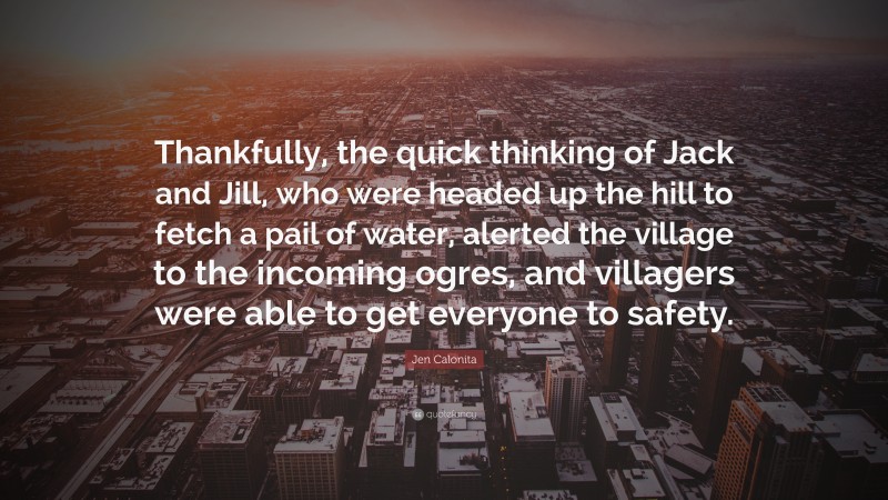 Jen Calonita Quote: “Thankfully, the quick thinking of Jack and Jill, who were headed up the hill to fetch a pail of water, alerted the village to the incoming ogres, and villagers were able to get everyone to safety.”