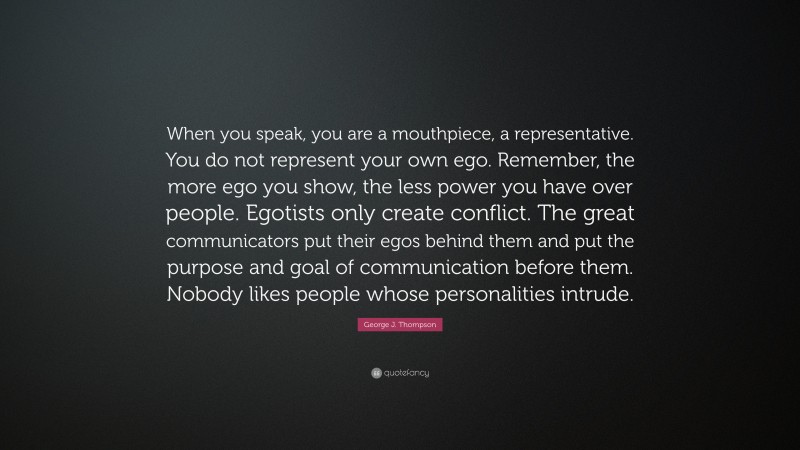 George J. Thompson Quote: “When you speak, you are a mouthpiece, a representative. You do not represent your own ego. Remember, the more ego you show, the less power you have over people. Egotists only create conflict. The great communicators put their egos behind them and put the purpose and goal of communication before them. Nobody likes people whose personalities intrude.”