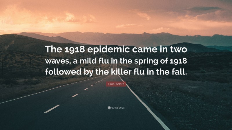 Gina Kolata Quote: “The 1918 epidemic came in two waves, a mild flu in the spring of 1918 followed by the killer flu in the fall.”
