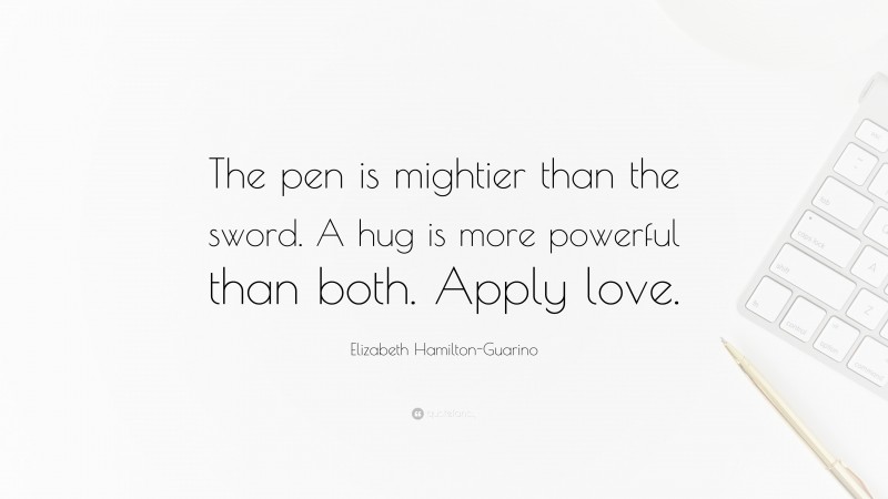 Elizabeth Hamilton-Guarino Quote: “The pen is mightier than the sword. A hug is more powerful than both. Apply love.”