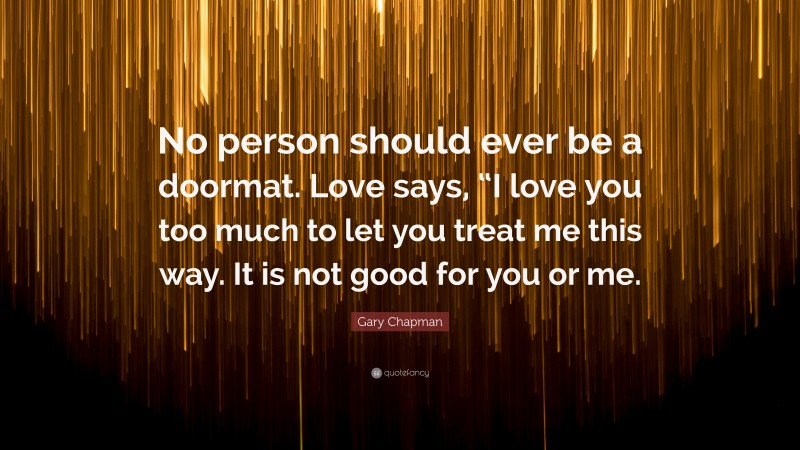 Gary Chapman Quote: “No person should ever be a doormat. Love says, “I love you too much to let you treat me this way. It is not good for you or me.”