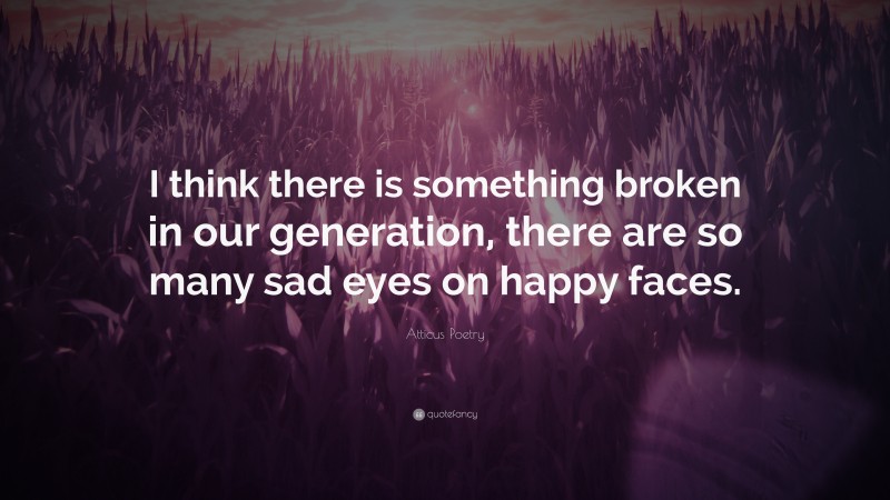 Atticus Poetry Quote: “I think there is something broken in our generation, there are so many sad eyes on happy faces.”
