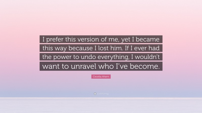 Cecelia Ahern Quote: “I prefer this version of me, yet I became this way because I lost him. If I ever had the power to undo everything, I wouldn’t want to unravel who I’ve become.”