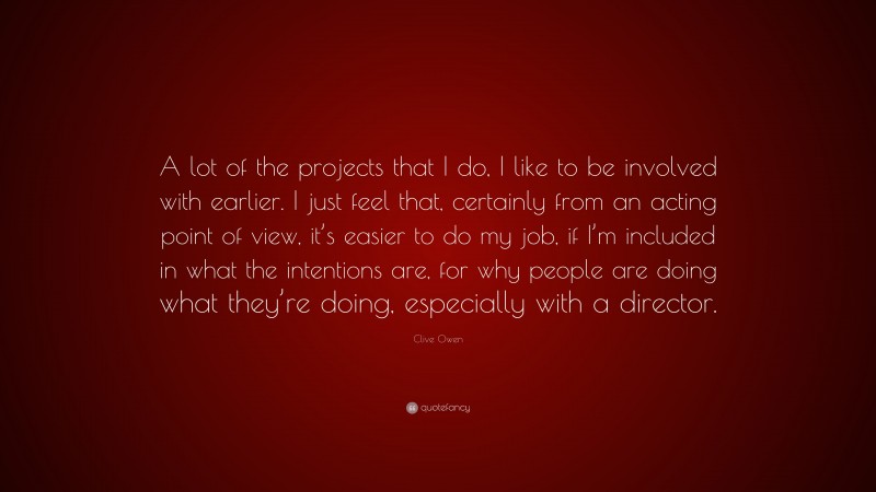 Clive Owen Quote: “A lot of the projects that I do, I like to be involved with earlier. I just feel that, certainly from an acting point of view, it’s easier to do my job, if I’m included in what the intentions are, for why people are doing what they’re doing, especially with a director.”