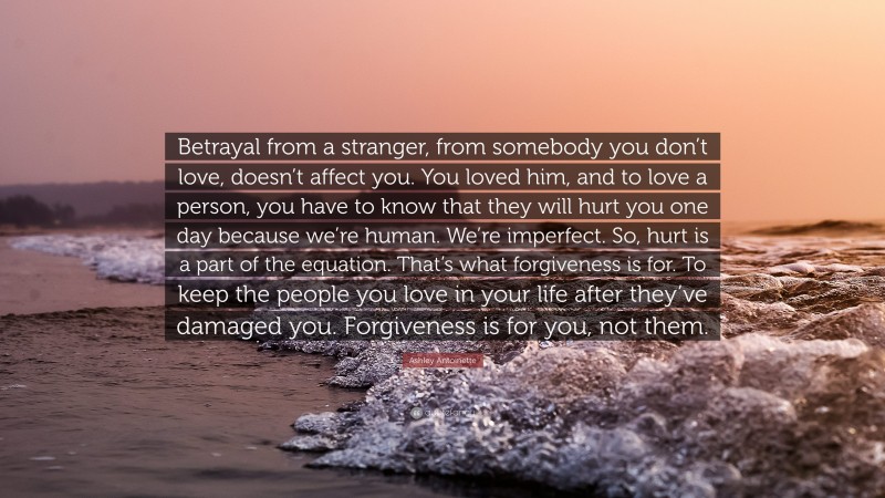 Ashley Antoinette Quote: “Betrayal from a stranger, from somebody you don’t love, doesn’t affect you. You loved him, and to love a person, you have to know that they will hurt you one day because we’re human. We’re imperfect. So, hurt is a part of the equation. That’s what forgiveness is for. To keep the people you love in your life after they’ve damaged you. Forgiveness is for you, not them.”