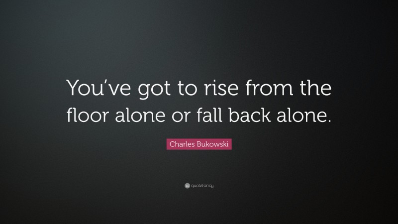 Charles Bukowski Quote: “You’ve got to rise from the floor alone or fall back alone.”