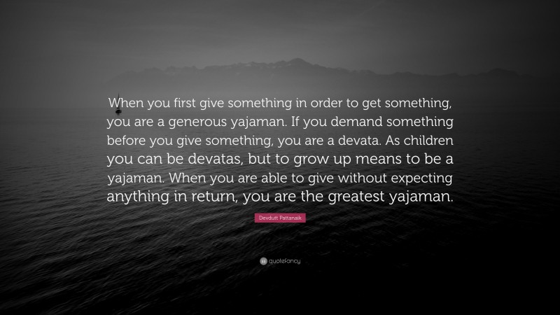 Devdutt Pattanaik Quote: “When you first give something in order to get something, you are a generous yajaman. If you demand something before you give something, you are a devata. As children you can be devatas, but to grow up means to be a yajaman. When you are able to give without expecting anything in return, you are the greatest yajaman.”