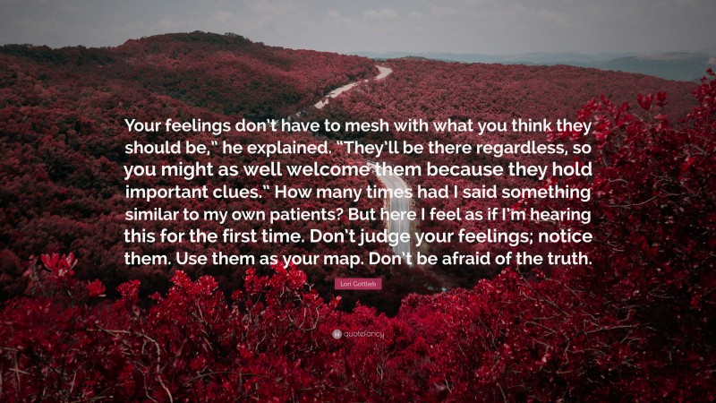 Lori Gottlieb Quote: “Your feelings don’t have to mesh with what you think they should be,” he explained. “They’ll be there regardless, so you might as well welcome them because they hold important clues.” How many times had I said something similar to my own patients? But here I feel as if I’m hearing this for the first time. Don’t judge your feelings; notice them. Use them as your map. Don’t be afraid of the truth.”