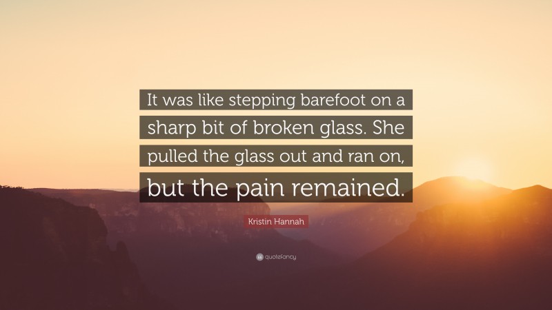 Kristin Hannah Quote: “It was like stepping barefoot on a sharp bit of broken glass. She pulled the glass out and ran on, but the pain remained.”