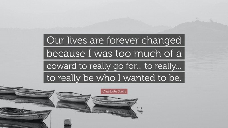 Charlotte Stein Quote: “Our lives are forever changed because I was too much of a coward to really go for... to really... to really be who I wanted to be.”