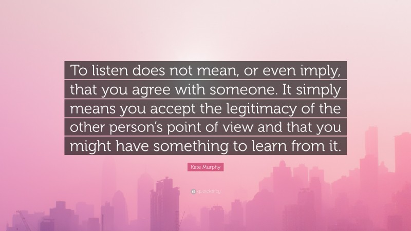 Kate Murphy Quote: “To listen does not mean, or even imply, that you agree with someone. It simply means you accept the legitimacy of the other person’s point of view and that you might have something to learn from it.”
