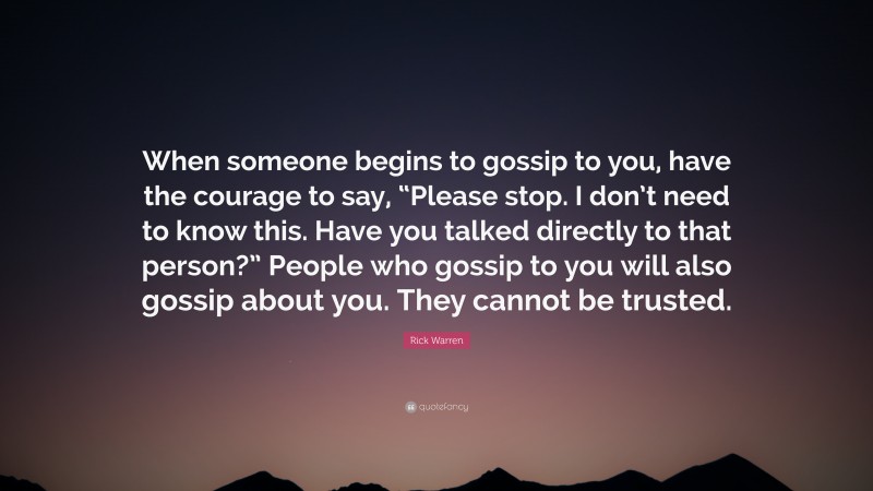 Rick Warren Quote: “When someone begins to gossip to you, have the courage to say, “Please stop. I don’t need to know this. Have you talked directly to that person?” People who gossip to you will also gossip about you. They cannot be trusted.”