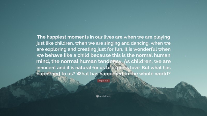 Miguel Ruiz Quote: “The happiest moments in our lives are when we are playing just like children, when we are singing and dancing, when we are exploring and creating just for fun. It is wonderful when we behave like a child because this is the normal human mind, the normal human tendency. As children, we are innocent and it is natural for us to express love. But what has happened to us? What has happened to the whole world?”