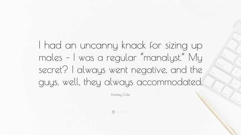 Kresley Cole Quote: “I had an uncanny knack for sizing up males – I was a regular “manalyst.” My secret? I always went negative, and the guys, well, they always accommodated.”