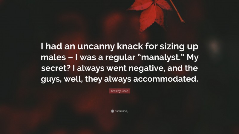 Kresley Cole Quote: “I had an uncanny knack for sizing up males – I was a regular “manalyst.” My secret? I always went negative, and the guys, well, they always accommodated.”
