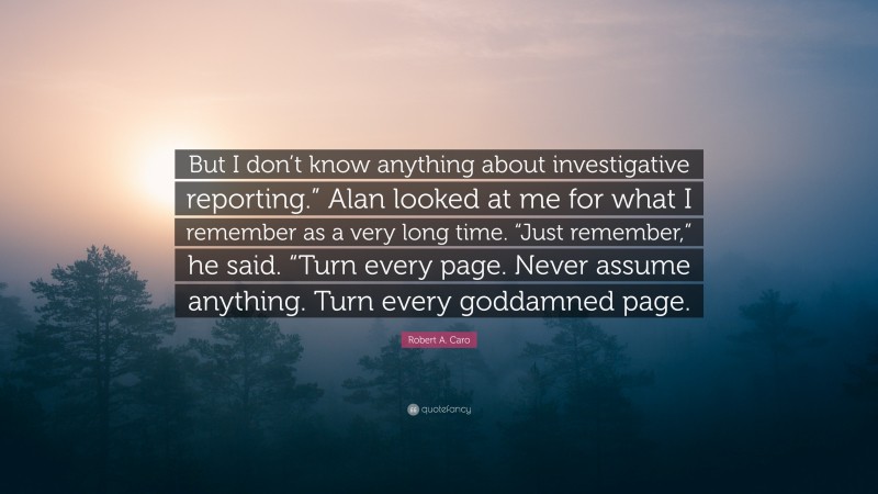 Robert A. Caro Quote: “But I don’t know anything about investigative reporting.” Alan looked at me for what I remember as a very long time. “Just remember,” he said. “Turn every page. Never assume anything. Turn every goddamned page.”