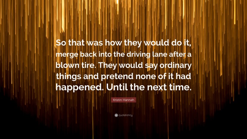 Kristin Hannah Quote: “So that was how they would do it, merge back into the driving lane after a blown tire. They would say ordinary things and pretend none of it had happened. Until the next time.”