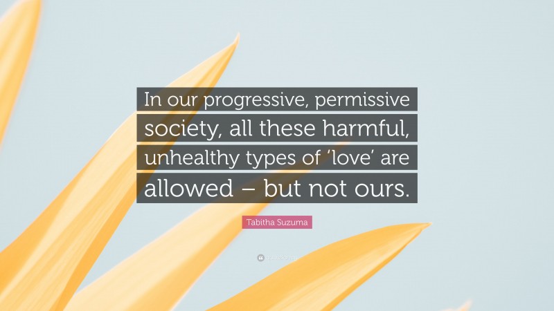Tabitha Suzuma Quote: “In our progressive, permissive society, all these harmful, unhealthy types of ‘love’ are allowed – but not ours.”