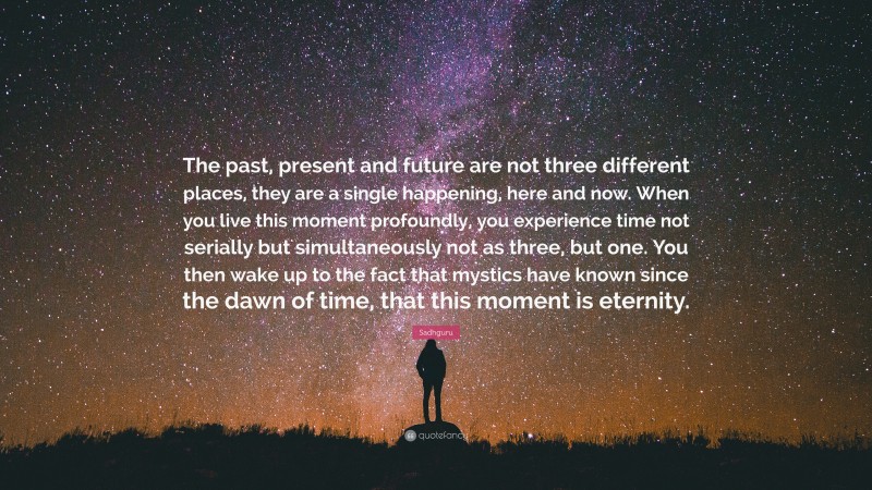 Sadhguru Quote: “The past, present and future are not three different places, they are a single happening, here and now. When you live this moment profoundly, you experience time not serially but simultaneously not as three, but one. You then wake up to the fact that mystics have known since the dawn of time, that this moment is eternity.”