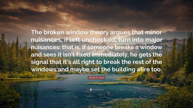 Steven D. Levitt Quote: “The broken window theory argues that minor nuisances, if left unchecked, turn into major nuisances: that is, if someone breaks a window and sees it isn’t fixed immediately, he gets the signal that it’s all right to break the rest of the windows and maybe set the building afire too.”