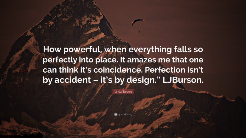 Linda Burson Quote: “How powerful, when everything falls so perfectly into place. It amazes me that one can think it’s coincidence. Perfection isn’t by accident – it’s by design.” LJBurson.”