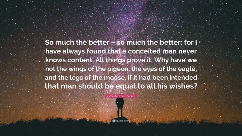 James Fenimore Cooper Quote: “So much the better – so much the better; for I have always found that a conceited man never knows content. All things prove it. Why have we not the wings of the pigeon, the eyes of the eagle, and the legs of the moose, if it had been intended that man should be equal to all his wishes?”