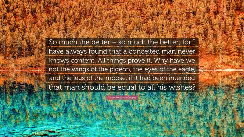 James Fenimore Cooper Quote: “So much the better – so much the better; for I have always found that a conceited man never knows content. All things prove it. Why have we not the wings of the pigeon, the eyes of the eagle, and the legs of the moose, if it had been intended that man should be equal to all his wishes?”