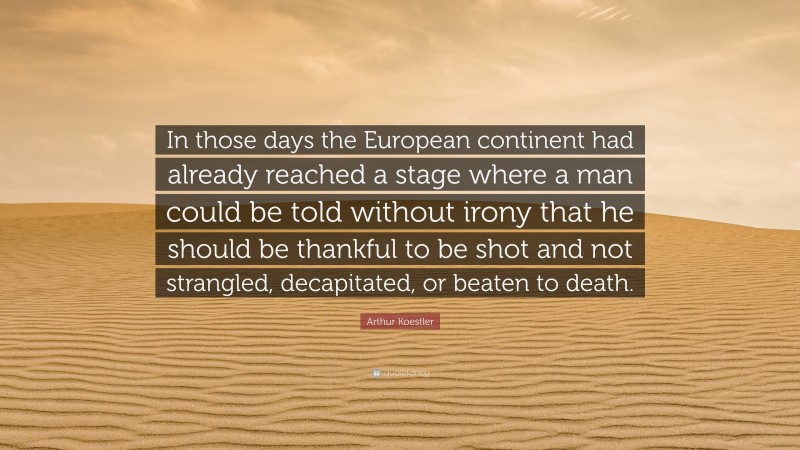 Arthur Koestler Quote: “In those days the European continent had already reached a stage where a man could be told without irony that he should be thankful to be shot and not strangled, decapitated, or beaten to death.”