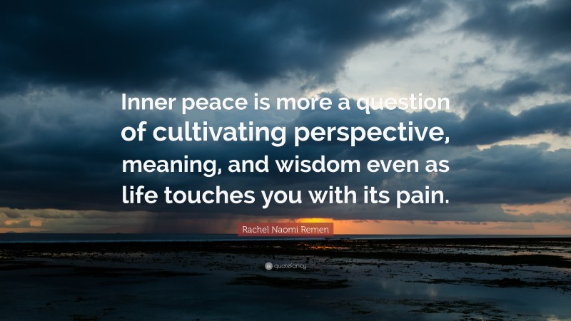 Rachel Naomi Remen Quote: “Inner peace is more a question of cultivating perspective, meaning, and wisdom even as life touches you with its pain.”