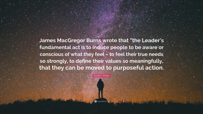 Donald T. Phillips Quote: “James MacGregor Burns wrote that “the Leader’s fundamental act is to induce people to be aware or conscious of what they feel – to feel their true needs so strongly, to define their values so meaningfully, that they can be moved to purposeful action.”