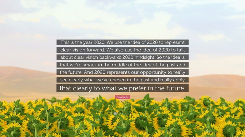 Darryl Anka Quote: “This is the year 2020. We use the idea of 2020 to represent clear vision forward. We also use the idea of 2020 to talk about clear vision backward; 2020 hindsight. So the idea is that we’re smack in the middle of the idea of the past and the future. And 2020 represents our opportunity to really see clearly what we’ve chosen in the past and really apply that clearly to what we prefer in the future.”