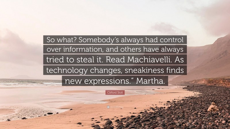 Clifford Stoll Quote: “So what? Somebody’s always had control over information, and others have always tried to steal it. Read Machiavelli. As technology changes, sneakiness finds new expressions.” Martha.”