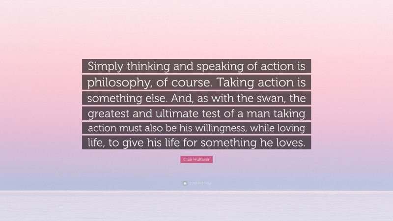 Clair Huffaker Quote: “Simply thinking and speaking of action is philosophy, of course. Taking action is something else. And, as with the swan, the greatest and ultimate test of a man taking action must also be his willingness, while loving life, to give his life for something he loves.”
