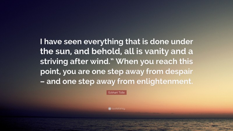 Eckhart Tolle Quote: “I have seen everything that is done under the sun, and behold, all is vanity and a striving after wind.” When you reach this point, you are one step away from despair – and one step away from enlightenment.”