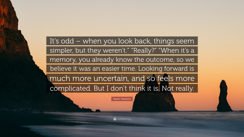 Karen Hawkins Quote: “It’s odd – when you look back, things seem simpler, but they weren’t.” “Really?” “When it’s a memory, you already know the outcome, so we believe it was an easier time. Looking forward is much more uncertain, and so feels more complicated. But I don’t think it is. Not really.”