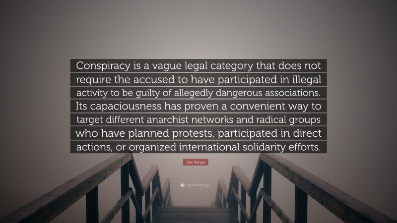 Dan Berger Quote: “Conspiracy is a vague legal category that does not require the accused to have participated in illegal activity to be guilty of allegedly dangerous associations. Its capaciousness has proven a convenient way to target different anarchist networks and radical groups who have planned protests, participated in direct actions, or organized international solidarity efforts.”