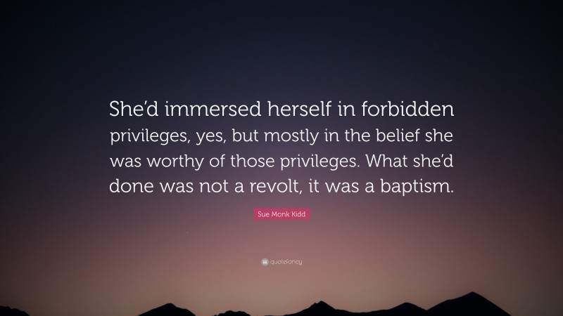 Sue Monk Kidd Quote: “She’d immersed herself in forbidden privileges, yes, but mostly in the belief she was worthy of those privileges. What she’d done was not a revolt, it was a baptism.”