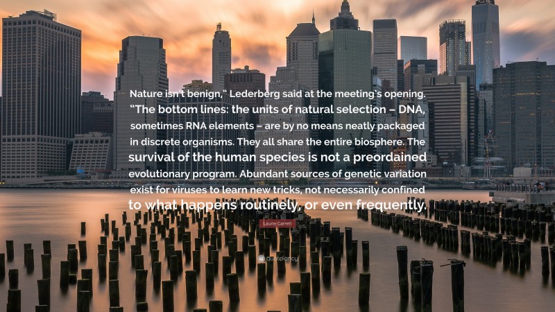 Laurie Garrett Quote: “Nature isn’t benign,” Lederberg said at the meeting’s opening. “The bottom lines: the units of natural selection – DNA, sometimes RNA elements – are by no means neatly packaged in discrete organisms. They all share the entire biosphere. The survival of the human species is not a preordained evolutionary program. Abundant sources of genetic variation exist for viruses to learn new tricks, not necessarily confined to what happens routinely, or even frequently.”