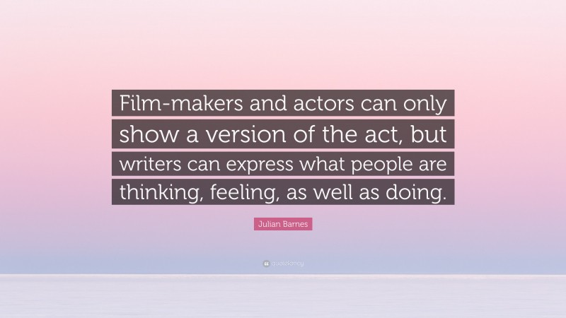 Julian Barnes Quote: “Film-makers and actors can only show a version of the act, but writers can express what people are thinking, feeling, as well as doing.”