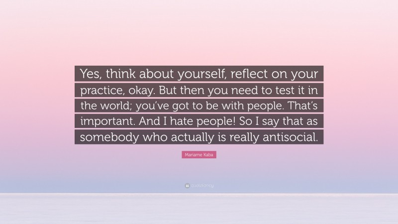 Mariame Kaba Quote: “Yes, think about yourself, reflect on your practice, okay. But then you need to test it in the world; you’ve got to be with people. That’s important. And I hate people! So I say that as somebody who actually is really antisocial.”