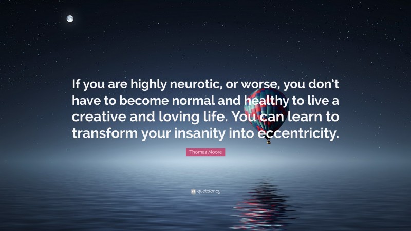 Thomas Moore Quote: “If you are highly neurotic, or worse, you don’t have to become normal and healthy to live a creative and loving life. You can learn to transform your insanity into eccentricity.”