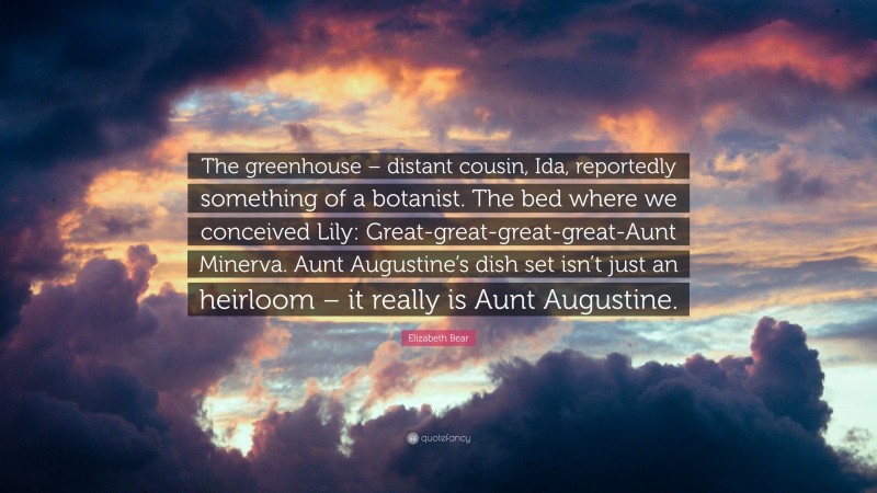 Elizabeth Bear Quote: “The greenhouse – distant cousin, Ida, reportedly something of a botanist. The bed where we conceived Lily: Great-great-great-great-Aunt Minerva. Aunt Augustine’s dish set isn’t just an heirloom – it really is Aunt Augustine.”