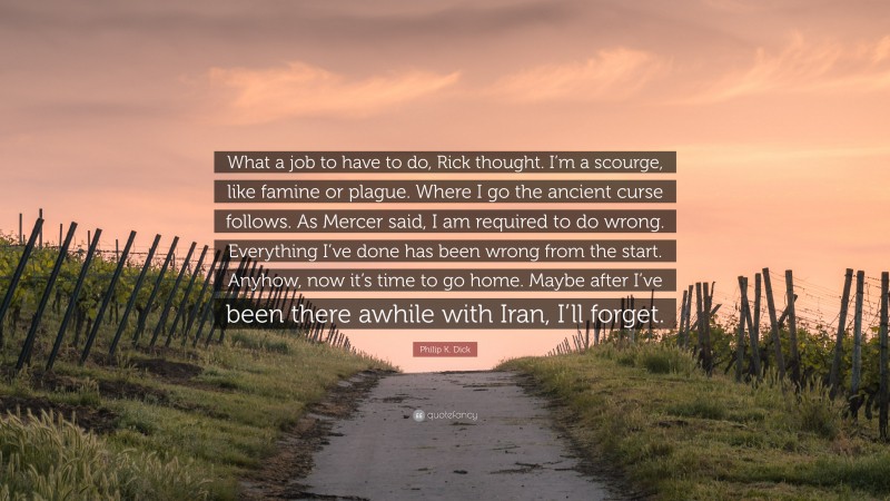 Philip K. Dick Quote: “What a job to have to do, Rick thought. I’m a scourge, like famine or plague. Where I go the ancient curse follows. As Mercer said, I am required to do wrong. Everything I’ve done has been wrong from the start. Anyhow, now it’s time to go home. Maybe after I’ve been there awhile with Iran, I’ll forget.”