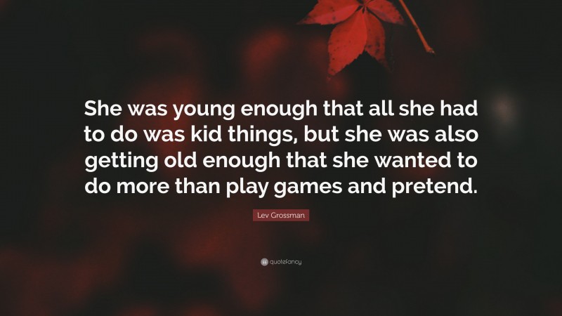 Lev Grossman Quote: “She was young enough that all she had to do was kid things, but she was also getting old enough that she wanted to do more than play games and pretend.”