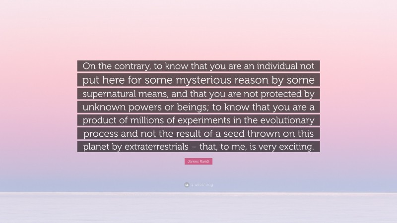 James Randi Quote: “On the contrary, to know that you are an individual not put here for some mysterious reason by some supernatural means, and that you are not protected by unknown powers or beings; to know that you are a product of millions of experiments in the evolutionary process and not the result of a seed thrown on this planet by extraterrestrials – that, to me, is very exciting.”