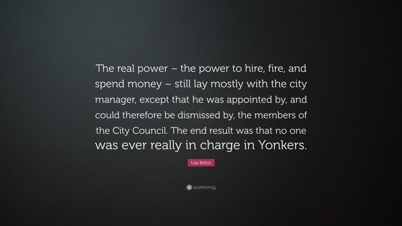 Lisa Belkin Quote: “The real power – the power to hire, fire, and spend money – still lay mostly with the city manager, except that he was appointed by, and could therefore be dismissed by, the members of the City Council. The end result was that no one was ever really in charge in Yonkers.”