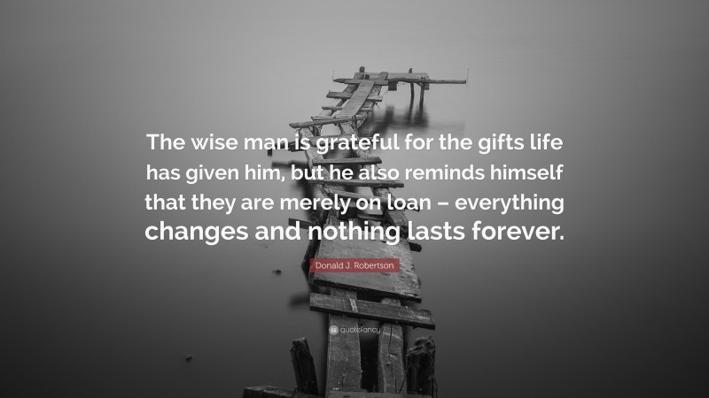 Donald J. Robertson Quote: “The wise man is grateful for the gifts life has given him, but he also reminds himself that they are merely on loan – everything changes and nothing lasts forever.”