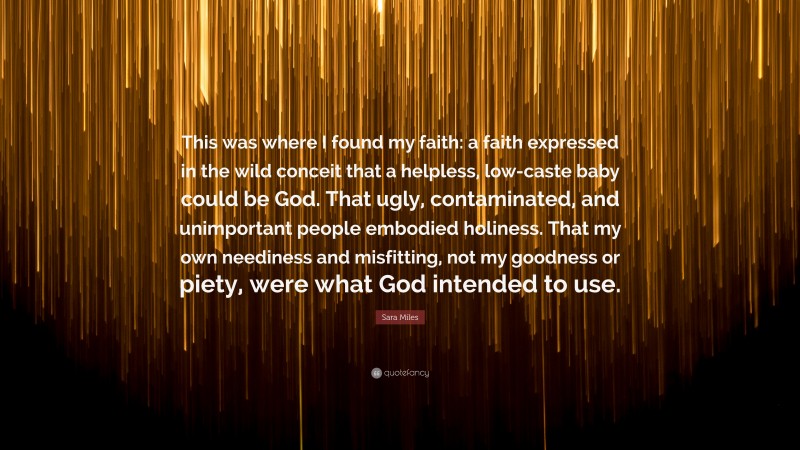 Sara Miles Quote: “This was where I found my faith: a faith expressed in the wild conceit that a helpless, low-caste baby could be God. That ugly, contaminated, and unimportant people embodied holiness. That my own neediness and misfitting, not my goodness or piety, were what God intended to use.”
