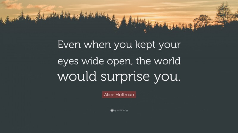 Alice Hoffman Quote: “Even when you kept your eyes wide open, the world would surprise you.”