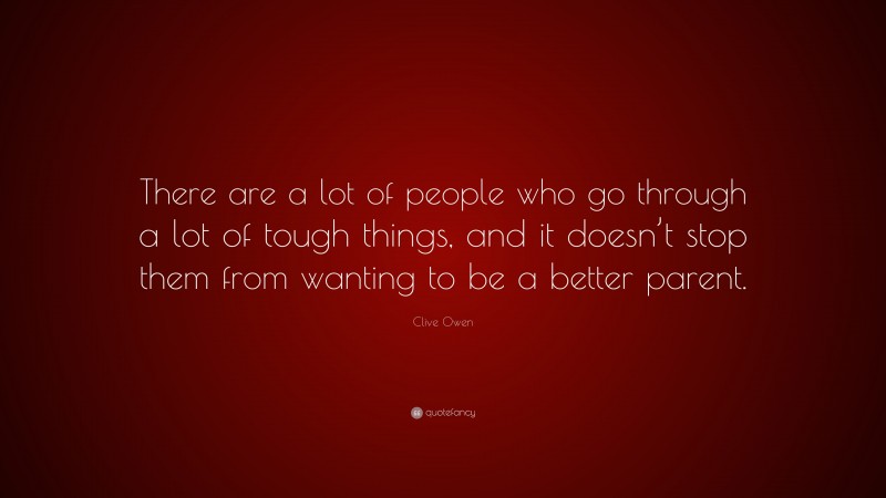 Clive Owen Quote: “There are a lot of people who go through a lot of tough things, and it doesn’t stop them from wanting to be a better parent.”